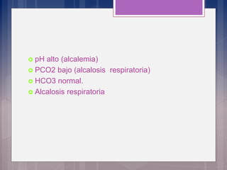  pH alto (alcalemia)
 PCO2 bajo (alcalosis respiratoria)
 HCO3 normal.
 Alcalosis respiratoria
 