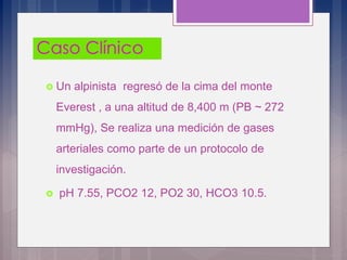  Un alpinista regresó de la cima del monte
Everest , a una altitud de 8,400 m (PB ~ 272
mmHg), Se realiza una medición de gases
arteriales como parte de un protocolo de
investigación.
 pH 7.55, PCO2 12, PO2 30, HCO3 10.5.
 
