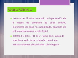  Hombre de 22 años de edad con hipertensión de
6 meses de evolución de difícil control,
incremento de peso no cuantificado, aparición de
estrías abdominales y vello facial.
 150/90, FC 80 x´, FR 16 x´, Temp 36.5, facies de
luna llena, vello facial, obesidad centrípeta,
estrías violáceas abdominales, piel delgada.
 