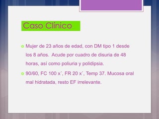  Mujer de 23 años de edad, con DM tipo 1 desde
los 8 años. Acude por cuadro de disuria de 48
horas, así como poliuria y polidipsia.
 90/60, FC 100 x´, FR 20 x´, Temp 37. Mucosa oral
mal hidratada, resto EF irrelevante.
 