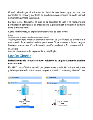 Cuando disminuye el volumen la distancia que tienen que recorrer las
partículas es menor y por tanto se producen más choques en cada unidad
de tiempo: aumenta la presión.
Lo que Boyle descubrió es que si la cantidad de gas y la temperatura
permanecen constantes, el producto de la presión por el volumen siempre
tiene el mismo valor.
Como hemos visto, la expresión matemática de esta ley es:
P⋅V=k
(el producto de la presión por el volumen es constante)
Supongamos que tenemos un cierto volumen de gas V1 que se encuentra a
una presión P1 al comienzo del experimento. Si variamos el volumen de gas
hasta un nuevo valor V2, entonces la presión cambiará a P2, y se cumplirá:
P1⋅V1=P2⋅V2
que es otra manera de expresar la ley de Boyle.
Ley De Charles
Relación entre la temperatura y el volumen de un gas cuando la presión
es constante
En 1787, Jack Charles estudió por primera vez la relación entre el volumen
y la temperatura de una muestra de gas a presión constante y observó que
 
