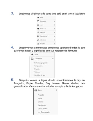 3. Luego nos dirigimos a la barra que está en el lateral izquierdo
4. Luego vamos a conceptos donde nos aparecerá todos lo que
queremos saber y significado con sus respectivas formulas
5. Después vamos a leyes donde encontraremos la ley de
Avogadro, Boyle, Charles, Gay Lussac, Gases ideales, Ley
generalizada. Vamos a entrar a todas excepto a la de Avogadro
 