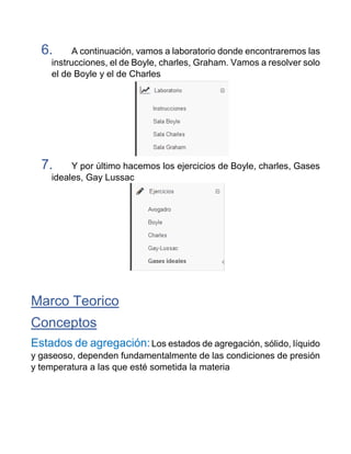 6. A continuación, vamos a laboratorio donde encontraremos las
instrucciones, el de Boyle, charles, Graham. Vamos a resolver solo
el de Boyle y el de Charles
7. Y por último hacemos los ejercicios de Boyle, charles, Gases
ideales, Gay Lussac
Marco Teorico
Conceptos
Estados de agregación:Los estados de agregación, sólido, líquido
y gaseoso, dependen fundamentalmente de las condiciones de presión
y temperatura a las que esté sometida la materia
 