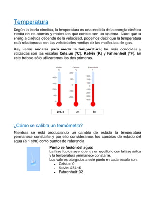 Temperatura
Según la teoría cinética, la temperatura es una medida de la energía cinética
media de los átomos y moléculas que constituyen un sistema. Dado que la
energía cinética depende de la velocidad, podemos decir que la temperatura
está relacionada con las velocidades medias de las moléculas del gas.
Hay varias escalas para medir la temperatura; las más conocidas y
utilizadas son las escalas Celsius (ºC), Kelvin (K) y Fahrenheit (ºF). En
este trabajo sólo utilizaremos las dos primeras.
¿Cómo se calibra un termómetro?
Mientras se está produciendo un cambio de estado la temperatura
permanece constante y por ello consideramos los cambios de estado del
agua (a 1 atm) como puntos de referencia.
Punto de fusión del agua:
La fase líquida se encuentra en equilibrio con la fase sólida
y la temperatura permanece constante.
Los valores otorgados a este punto en cada escala son:
• Celsius: 0
• Kelvin: 273.15
• Fahrenheit: 32
 