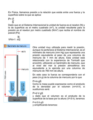 En Física, llamamos presión a la relación que existe entre una fuerza y la
superficie sobre la que se aplica:
P= F
S
Dado que en el Sistema Internacional la unidad de fuerza es el newton (N) y
la de superficie es el metro cuadrado (m2
), la unidad resultante para la
presión es el newton por metro cuadrado (N/m2
) que recibe el nombre de
pascal (Pa)
N
1PA=1 m2
Otra unidad muy utilizada para medir la presión,
aunque no pertenece al Sistema Internacional, es el
milímetro de mercurio (mm Hg) que representa una
presión equivalente al peso de una columna de
mercurio de 1 mm de altura. Esta unidad está
relacionada con la experiencia de Torricelli que
encontró, utilizando un barómetro de mercurio, que
al nivel del mar la presión atmosférica era
equivalente a la ejercida por una columna de
mercurio de 760 mm de altura.
En este caso la fuerza se correspondería con el
peso (m⋅g) de la columna de mercurio por lo que
P=m⋅gS
Como la masa puede expresarse como el producto
de la densidad por el volumen (m=d⋅V), si
sustituimos será:
P=d⋅V⋅gS
y dado que el volumen es el producto de la
superficie de la base por la altura (V=S⋅h), tenemos
P=d⋅S⋅h⋅gS
y simplificando tenemos:
 