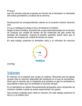 P=d⋅g⋅h
que nos permite calcular la presión en función de la densidad, la intensidad
del campo gravitatorio y la altura de la columna.
Sustituyendo los correspondientes valores en la ecuación anterior tenemos
que:
P=d⋅g⋅h=13600kgm3⋅9,8Nkg⋅0,76m≊101300Nm2=101300Pa
Según la teoría cinética, la presión de un gas está relacionada con el número
de choques por unidad de tiempo de las moléculas del gas contra las
paredes del recipiente. Cuando la presión aumenta quiere decir que el
número de choques por unidad de tiempo es mayor.
En este trabajo usaremos la atmósfera (atm) y el milímetro de mercurio
(mmHg):
Volumen
El volumen es el espacio que ocupa un sistema. Recuerda que los gases
ocupan todo el volumen disponible del recipiente en el que se encuentran.
Decir que el volumen de un recipiente que contiene un gas ha cambiado es
equivalente a decir que ha cambiado el volumen del gas.
En el laboratorio se utilizan frecuentemente jeringuillas como recipientes de
volumen variable cuando se quiere experimentar con gases.
Hay muchas unidades para medir el volumen. En este trabajo usaremos el
litro (L) y el mililitro (mL)
 