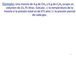 Ejemplo: Una mezcla de 4 g de CH4 y 6 g de C2H6 ocupa un
volumen de 21,75 litros. Calcula: a) la temperatura de la
mezcla si la presión total es de 0’5 atm; b) la presión parcial
de cada gas.
23
 