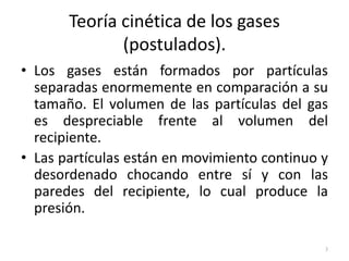 Teoría cinética de los gases
(postulados).
• Los gases están formados por partículas
separadas enormemente en comparación a su
tamaño. El volumen de las partículas del gas
es despreciable frente al volumen del
recipiente.
• Las partículas están en movimiento continuo y
desordenado chocando entre sí y con las
paredes del recipiente, lo cual produce la
presión.
3
 