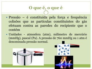 O que é, o que é
 Pressão – é constituída pela força e frequência
colisões que as partículas constituintes do gás
efetuam contra as paredes do recipiente que o
contém
 Unidades - atmosfera (atm), milímetro de mercúrio
(mmHg), pascal (Pa). A pressão de 760 mmHg ou 1 atm é
denominada pressão normal.
 
