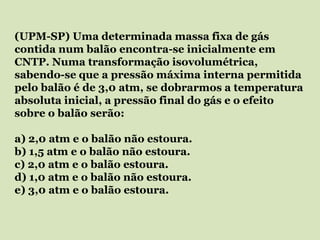 (UPM-SP) Uma determinada massa fixa de gás
contida num balão encontra-se inicialmente em
CNTP. Numa transformação isovolumétrica,
sabendo-se que a pressão máxima interna permitida
pelo balão é de 3,0 atm, se dobrarmos a temperatura
absoluta inicial, a pressão final do gás e o efeito
sobre o balão serão:
a) 2,0 atm e o balão não estoura.
b) 1,5 atm e o balão não estoura.
c) 2,0 atm e o balão estoura.
d) 1,0 atm e o balão não estoura.
e) 3,0 atm e o balão estoura.
 