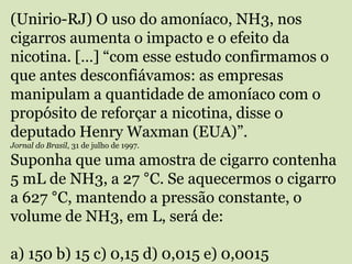 (Unirio-RJ) O uso do amoníaco, NH3, nos
cigarros aumenta o impacto e o efeito da
nicotina. […] “com esse estudo confirmamos o
que antes desconfiávamos: as empresas
manipulam a quantidade de amoníaco com o
propósito de reforçar a nicotina, disse o
deputado Henry Waxman (EUA)”.
Jornal do Brasil, 31 de julho de 1997.
Suponha que uma amostra de cigarro contenha
5 mL de NH3, a 27 °C. Se aquecermos o cigarro
a 627 °C, mantendo a pressão constante, o
volume de NH3, em L, será de:
a) 150 b) 15 c) 0,15 d) 0,015 e) 0,0015
 