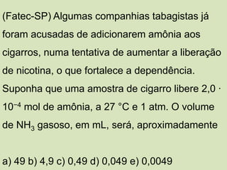 (Fatec-SP) Algumas companhias tabagistas já
foram acusadas de adicionarem amônia aos
cigarros, numa tentativa de aumentar a liberação
de nicotina, o que fortalece a dependência.
Suponha que uma amostra de cigarro libere 2,0 ∙
10−4 mol de amônia, a 27 °C e 1 atm. O volume
de NH3 gasoso, em mL, será, aproximadamente
a) 49 b) 4,9 c) 0,49 d) 0,049 e) 0,0049
 