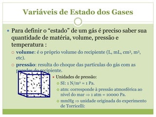 Variáveis de Estado dos Gases
 Para definir o “estado” de um gás é preciso saber sua
quantidade de matéria, volume, pressão e
temperatura :
 volume: é o próprio volume do recipiente (L, mL, cm3, m3,
etc).
 pressão: resulta do choque das partículas do gás com as
paredes do recipiente.
 Unidades de pressão:
 SI: 1 N/m2 = 1 Pa.
 atm: corresponde à pressão atmosférica ao
nível do mar  1 atm = 10000 Pa.
 mmHg  unidade originada do experimento
de Torricelli:
 