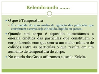 Relembrando .......
 O que é Temperatura
 É a medida do grau médio de agitação das partículas que
constituem o corpo, seja ele sólido, líquido ou gasoso.
 Quando um corpo é aquecido aumentamos a
energia cinética das partículas que constituem o
corpo fazendo com que ocorra um maior número de
colisões entre as partículas o que resulta em um
aumento de temperatura do corpo.
 No estudo dos Gases utilizamos a escala Kelvin.
 