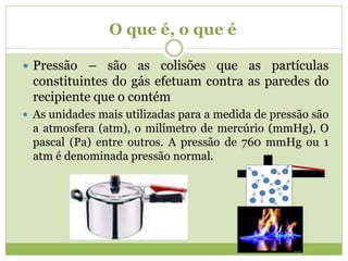 O que é, o que é
 Pressão – são as colisões que as partículas
constituintes do gás efetuam contra as paredes do
recipiente que o contém
 As unidades mais utilizadas para a medida de pressão são
a atmosfera (atm), o milímetro de mercúrio (mmHg), O
pascal (Pa) entre outros. A pressão de 760 mmHg ou 1
atm é denominada pressão normal.
 