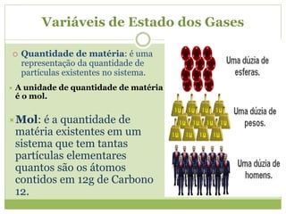 Variáveis de Estado dos Gases
 Quantidade de matéria: é uma
representação da quantidade de
partículas existentes no sistema.
 A unidade de quantidade de matéria
é o mol.
Mol: é a quantidade de
matéria existentes em um
sistema que tem tantas
partículas elementares
quantos são os átomos
contidos em 12g de Carbono
12.
 
