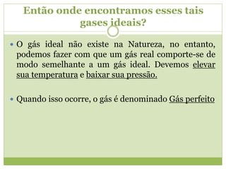  O gás ideal não existe na Natureza, no entanto,
podemos fazer com que um gás real comporte-se de
modo semelhante a um gás ideal. Devemos elevar
sua temperatura e baixar sua pressão.
 Quando isso ocorre, o gás é denominado Gás perfeito
Então onde encontramos esses tais
gases ideais?
 