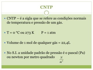CNTP
 CNTP – é a sigla que se refere as condições normais
de temperatura e pressão de um gás.
 T = 0 °C ou 273 K P = 1 atm
 Volume de 1 mol de qualquer gás = 22,4L
 No S.I. a unidade padrão de pressão é o pascal (Pa)
ou newton por metro quadrado
2
m
N
 