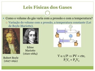 Leis Físicas dos Gases
 Como o volume do gás varia com a pressão e com a temperatura?
 Variação do volume com a pressão, a temperatura constante (Lei
de Boyle-Mariotte).
V  1/P  PV = cte,
P1V1 = P2V2
Robert Boyle
(1627-1691)
Edme
Mariotte
(1620-1684)
 