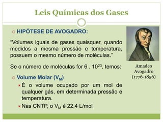 Leis Químicas dos Gases
 HIPÓTESE DE AVOGADRO:
“Volumes iguais de gases quaisquer, quando
medidos a mesma pressão e temperatura,
possuem o mesmo número de moléculas.”
Se o número de moléculas for 6 . 1023, temos:
 Volume Molar (VM)
É o volume ocupado por um mol de
qualquer gás, em determinada pressão e
temperatura.
Nas CNTP, o VM é 22,4 L/mol
Amadeo
Avogadro
(1776-1856)
 