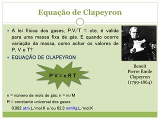Equação de Clapeyron
 A lei física dos gases, P.V/T = cte, é valida
para uma massa fixa de gás. E quando ocorre
variação da massa, como achar os valores de
P, V e T?
 EQUAÇÃO DE CLAPEYRON
P V = n R T
n = número de mols de gás; n = m/M
R = constante universal dos gases
0,082 atm.L/mol.K e/ou 62,3 mmHg.L/mol.K
Benoit
Pierre Émile
Clapeyron
(1799-1864)
 