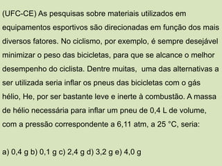 (UFC-CE) As pesquisas sobre materiais utilizados em
equipamentos esportivos são direcionadas em função dos mais
diversos fatores. No ciclismo, por exemplo, é sempre desejável
minimizar o peso das bicicletas, para que se alcance o melhor
desempenho do ciclista. Dentre muitas, uma das alternativas a
ser utilizada seria inflar os pneus das bicicletas com o gás
hélio, He, por ser bastante leve e inerte à combustão. A massa
de hélio necessária para inflar um pneu de 0,4 L de volume,
com a pressão correspondente a 6,11 atm, a 25 °C, seria:
a) 0,4 g b) 0,1 g c) 2,4 g d) 3,2 g e) 4,0 g
 