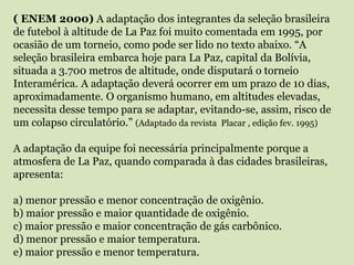 ( ENEM 2000) A adaptação dos integrantes da seleção brasileira
de futebol à altitude de La Paz foi muito comentada em 1995, por
ocasião de um torneio, como pode ser lido no texto abaixo. “A
seleção brasileira embarca hoje para La Paz, capital da Bolívia,
situada a 3.700 metros de altitude, onde disputará o torneio
Interamérica. A adaptação deverá ocorrer em um prazo de 10 dias,
aproximadamente. O organismo humano, em altitudes elevadas,
necessita desse tempo para se adaptar, evitando-se, assim, risco de
um colapso circulatório.” (Adaptado da revista Placar , edição fev. 1995)
A adaptação da equipe foi necessária principalmente porque a
atmosfera de La Paz, quando comparada à das cidades brasileiras,
apresenta:
a) menor pressão e menor concentração de oxigênio.
b) maior pressão e maior quantidade de oxigênio.
c) maior pressão e maior concentração de gás carbônico.
d) menor pressão e maior temperatura.
e) maior pressão e menor temperatura.
 