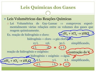 Leis Químicas dos Gases
 Leis Volumétricas das Reações Químicas
 Lei Volumétrica de Gay-Lussac  comprovou experi-
mentalmente várias relações entre os volumes dos gases que
reagem quimicamente.
Ex. reação de hidrogênio e cloro:
hidrogênio + cloro  gás clorídrico
15 L 15L 30 L simplificando,
1 L 1L 2 L
reação de hidrogênio e oxigênio:
hidrogênio + oxigênio  água
6 L 3 L 6 L simplificando,
2 L 1 L 2 L
=
>
contração do V
1H2 + 1Cl2  2HCl
2H2 + 1O2  2H2O
 