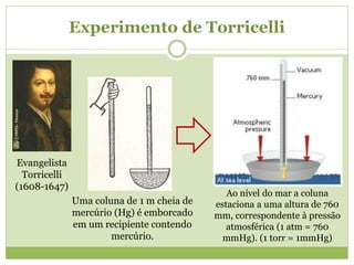 Experimento de Torricelli
Uma coluna de 1 m cheia de
mercúrio (Hg) é emborcado
em um recipiente contendo
mercúrio.
Evangelista
Torricelli
(1608-1647)
Ao nível do mar a coluna
estaciona a uma altura de 760
mm, correspondente à pressão
atmosférica (1 atm = 760
mmHg). (1 torr = 1mmHg)
 