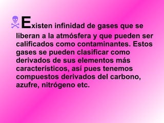 E xisten infinidad de gases que se liberan a la atmósfera y que pueden ser calificados como contaminantes. Estos gases se pueden clasificar como derivados de sus elementos más característicos, así pues tenemos compuestos derivados del carbono, azufre, nitrógeno etc. 