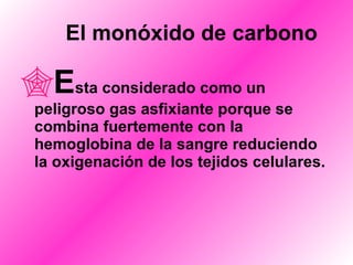       El monóxido de carbono E sta considerado como un peligroso gas asfixiante porque se combina fuertemente con la hemoglobina de la sangre reduciendo la oxigenación de los tejidos celulares. 