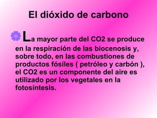 El dióxido de carbono L a mayor parte del CO2 se produce en la respiración de las biocenosis y, sobre todo, en las combustiones de productos fósiles ( petróleo y carbón ), el CO2 es un componente del aire es utilizado por los vegetales en la fotosíntesis. 