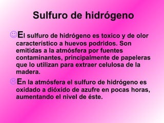 Sulfuro de hidrógeno E l sulfuro de hidrógeno es toxico y de olor característico a huevos podridos. Son emitidas a la atmósfera por fuentes contaminantes, principalmente de papeleras que lo utilizan para extraer celulosa de la madera. E n la atmósfera el sulfuro de hidrógeno es oxidado a dióxido de azufre en pocas horas, aumentando el nivel de éste. 