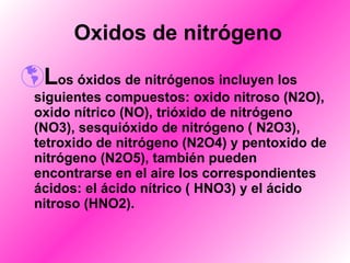    Oxidos de nitrógeno   L os óxidos de nitrógenos incluyen los siguientes compuestos: oxido nitroso (N2O), oxido nítrico (NO), trióxido de nitrógeno (NO3), sesquióxido de nitrógeno ( N2O3), tetroxido de nitrógeno (N2O4) y pentoxido de nitrógeno (N2O5), también pueden encontrarse en el aire los correspondientes ácidos: el ácido nítrico ( HNO3) y el ácido nitroso (HNO2). 