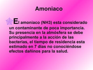     Amoniaco E l amoniaco (NH3) esta considerado un contaminante de poca importancia. Su presencia en la atmósfera se debe principalmente a la acción de las bacterias, el tiempo de residencia esta estimado en 7 días no conociéndose efectos dañinos para la salud. 