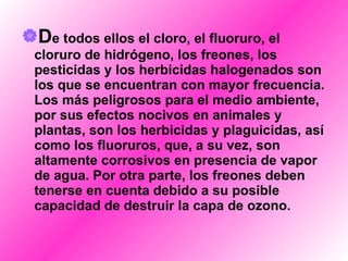 D e todos ellos el cloro, el fluoruro, el cloruro de hidrógeno, los freones, los pesticidas y los herbicidas halogenados son los que se encuentran con mayor frecuencia. Los más peligrosos para el medio ambiente, por sus efectos nocivos en animales y plantas, son los herbicidas y plaguicidas, así como los fluoruros, que, a su vez, son altamente corrosivos en presencia de vapor de agua. Por otra parte, los freones deben tenerse en cuenta debido a su posible capacidad de destruir la capa de ozono.   