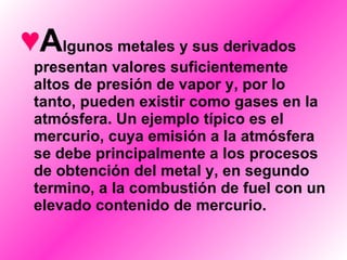 A lgunos metales y sus derivados presentan valores suficientemente altos de presión de vapor y, por lo tanto, pueden existir como gases en la atmósfera. Un ejemplo típico es el mercurio, cuya emisión a la atmósfera se debe principalmente a los procesos de obtención del metal y, en segundo termino, a la combustión de fuel con un elevado contenido de mercurio. 