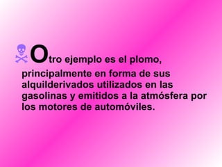 O tro ejemplo es el plomo, principalmente en forma de sus alquilderivados utilizados en las gasolinas y emitidos a la atmósfera por los motores de automóviles. 