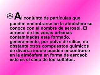 A l conjunto de partículas que pueden encontrarse en la atmósfera se conoce con el nombre de aerosol. El aerosol de las zonas urbanas contaminadas esta formado, generalmente, por polvo de sílice, no obstante otros compuestos químicos de diversa índole pueden encontrarse en la atmósfera en forma de aerosol; este es el caso de los sulfatos. 