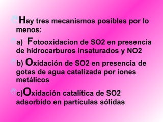 H ay tres mecanismos posibles por lo menos:  a)   F otooxidacion de SO2 en presencia de hidrocarburos insaturados y NO2  b)  O xidación de SO2 en presencia de gotas de agua catalizada por iones metálicos  c) O xidación catalítica de SO2 adsorbido en partículas sólidas   