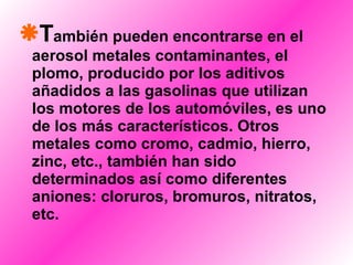 T ambién pueden encontrarse en el aerosol metales contaminantes, el plomo, producido por los aditivos añadidos a las gasolinas que utilizan los motores de los automóviles, es uno de los más característicos. Otros metales como cromo, cadmio, hierro, zinc, etc., también han sido determinados así como diferentes aniones: cloruros, bromuros, nitratos, etc.   