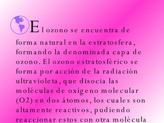 E l ozono se encuentra de forma natural en la estratosfera, formando la denominada capa de ozono. El ozono estratosférico se forma por acción de la radiación ultravioleta, que disocia las moléculas de oxígeno molecular (O2) en dos átomos, los cuales son altamente reactivos, pudiendo reaccionar estos con otra molécula de O2 formándose el ozono. 