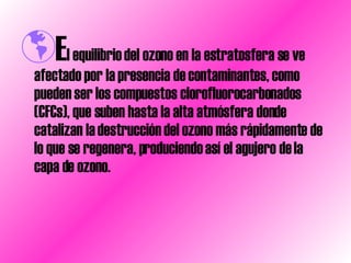 E l equilibrio del ozono en la estratosfera se ve afectado por la presencia de contaminantes, como pueden ser los compuestos clorofluorocarbonados (CFCs), que suben hasta la alta atmósfera donde catalizan la destrucción del ozono más rápidamente de lo que se regenera, produciendo así el agujero de la capa de ozono.  