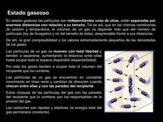 Estado gaseoso
En estado gaseoso las partículas son independientes unas de otras, están separadas por
enormes distancias con relación a su tamaño. Tal es así, que en las mismas condiciones
de presión y temperatura, el volumen de un gas no depende más que del número de
partículas (ley de Avogadro) y no del tamaño de éstas, despreciable frente a sus distancias.
De ahí, la gran compresibilidad y los valores extremadamente pequeños de las densidades
de los gases
Las partículas de un gas se mueven con total libertad y
tienden a separarse, aumentando la distancia entre ellas
hasta ocupar todo el espacio disponible (expansibilidad).
Por esto los gases tienden a ocupar todo el volumen del
recipiente que los contiene.
Las partículas de un gas se encuentran en constante
movimiento en línea recta y cambian de dirección cuando
chocan entre ellas y con las paredes del recipiente.
Estos choques de las partículas del gas con las paredes
del recipiente que lo contiene son los responsables de la
presión del gas.
Las colisiones son rápidas y elásticas (la energía total del
gas permanece constante).
 