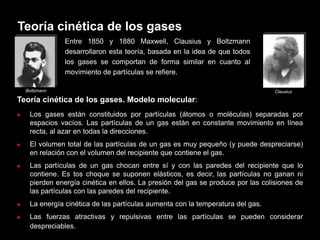 Teoría cinética de los gases
                Entre 1850 y 1880 Maxwell, Clausius y Boltzmann
                desarrollaron esta teoría, basada en la idea de que todos
                los gases se comportan de forma similar en cuanto al
                movimiento de partículas se refiere.

    Boltzmann                                                                     Clausius

Teoría cinética de los gases. Modelo molecular:
    Los gases están constituidos por partículas (átomos o moléculas) separadas por
     espacios vacíos. Las partículas de un gas están en constante movimiento en línea
     recta, al azar en todas la direcciones.
    El volumen total de las partículas de un gas es muy pequeño (y puede despreciarse)
     en relación con el volumen del recipiente que contiene el gas.
    Las partículas de un gas chocan entre sí y con las paredes del recipiente que lo
     contiene. Es tos choque se suponen elásticos, es decir, las partículas no ganan ni
     pierden energía cinética en ellos. La presión del gas se produce por las colisiones de
     las partículas con las paredes del recipiente.
    La energía cinética de las partículas aumenta con la temperatura del gas.
    Las fuerzas atractivas y repulsivas entre las partículas se pueden considerar
     despreciables.
 