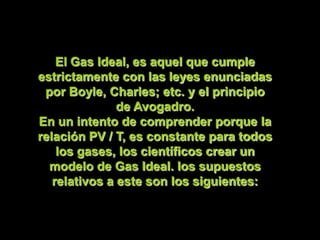 El Gas Ideal, es aquel que cumple
estrictamente con las leyes enunciadas
 por Boyle, Charles; etc. y el principio
               de Avogadro.
En un intento de comprender porque la
relación PV / T, es constante para todos
    los gases, los científicos crear un
  modelo de Gas Ideal. los supuestos
   relativos a este son los siguientes:
 