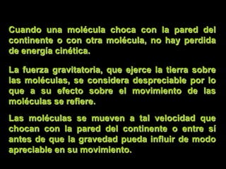 Cuando una molécula choca con la pared del
continente o con otra molécula, no hay perdida
de energía cinética.

La fuerza gravitatoria, que ejerce la tierra sobre
las moléculas, se considera despreciable por lo
que a su efecto sobre el movimiento de las
moléculas se refiere.
Las moléculas se mueven a tal velocidad que
chocan con la pared del continente o entre sí
antes de que la gravedad pueda influir de modo
apreciable en su movimiento.
 
