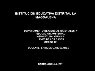 INSTITUCIÓN EDUCATIVA DISTRITAL LA
           MAGDALENA



    DEPARTAMENTO DE CIENCIAS NATURALES Y
            EDUCACION AMBIENTAL
            ASIGNATURA: QUÍMICA
             LEYES DE LOS GASES
                 GRADO:10°

       DOCENTE: ENRIQUE GARCIA ATIES




              BARRANQUILLA, 2011
 