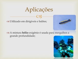 
 Utilizado em dirigíveis e balões;
 A mistura hélio-oxigênio é usada para mergulhos a
grande profundidade;
Aplicações
 