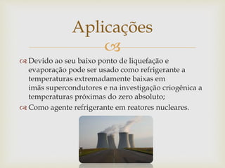 
 Devido ao seu baixo ponto de liquefação e
evaporação pode ser usado como refrigerante a
temperaturas extremadamente baixas em
imãs supercondutores e na investigação criogênica a
temperaturas próximas do zero absoluto;
 Como agente refrigerante em reatores nucleares.
Aplicações
 